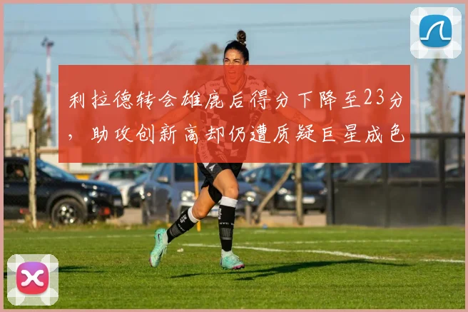 利拉德转会雄鹿后得分下降至23分,助攻创新高却仍遭质疑巨星成色