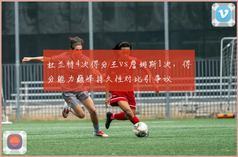 杜兰特4次得分王vs詹姆斯1次，得分能力巅峰持久性对比引争议