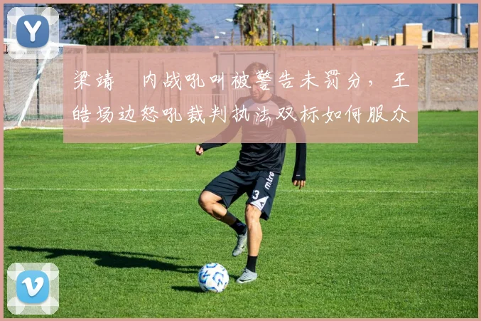 梁靖崑内战吼叫被警告未罚分，王皓场边怒吼裁判执法双标如何服众？