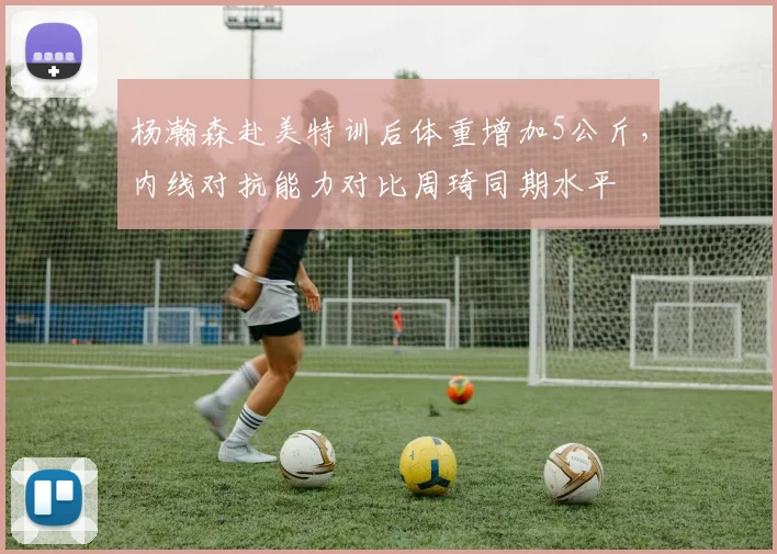 杨瀚森赴美特训后体重增加5公斤，内线对抗能力对比周琦同期水平