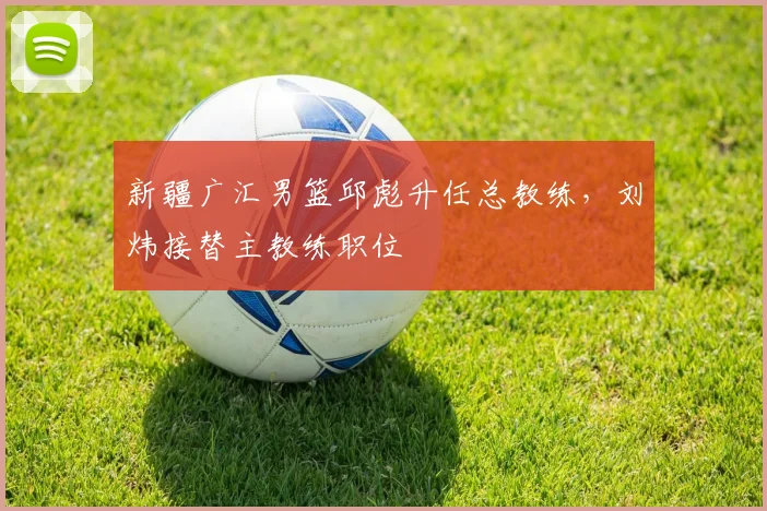 新疆广汇男篮邱彪升任总教练，刘炜接替主教练职位