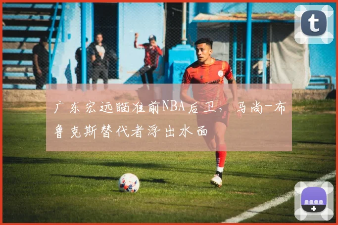 广东宏远瞄准前NBA后卫,马尚-布鲁克斯替代者浮出水面
