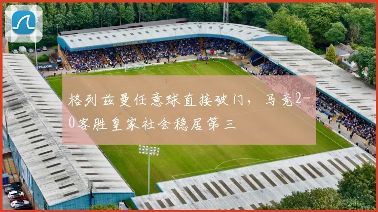 格列兹曼任意球直接破门,马竞2-0客胜皇家社会稳居第三