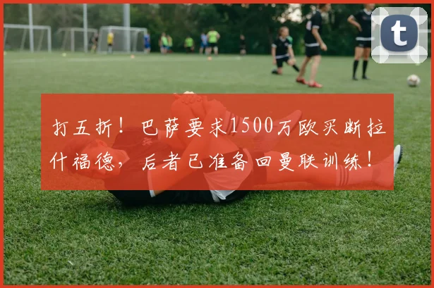 打五折！巴萨要求1500万欧买断拉什福德，后者已准备回曼联训练！