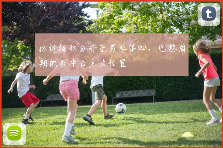 林诗栋积分升至男单第四,巴黎周期能否冲击主力位置