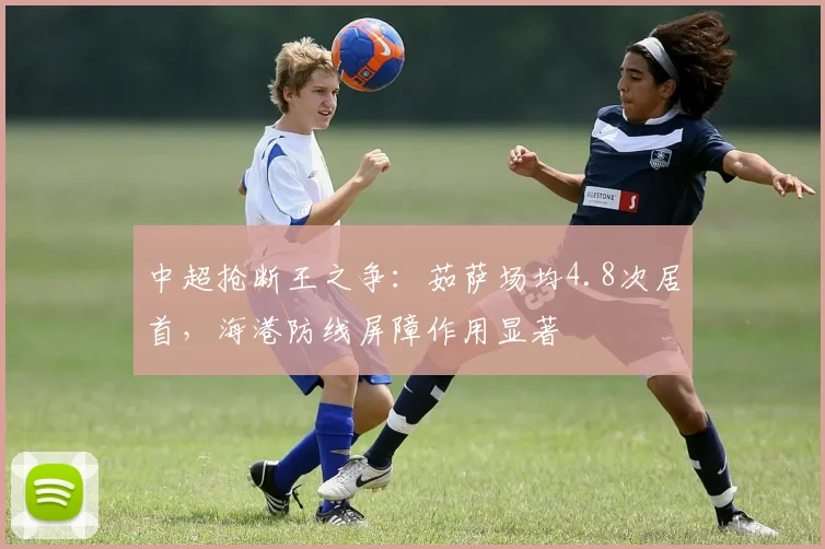 中超抢断王之争：茹萨场均4.8次居首，海港防线屏障作用显著