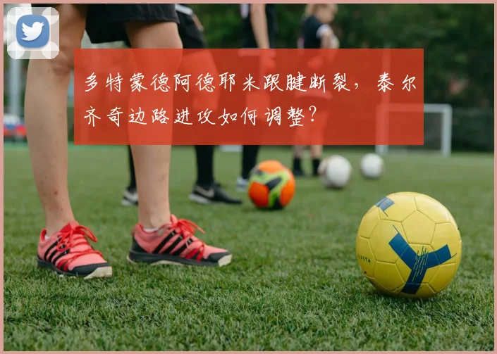 多特蒙德阿德耶米跟腱断裂,泰尔齐奇边路进攻如何调整?